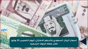 أسعار الريال السعودي والدرهم الإماراتي اليوم الخميس 24 يوليو خلال عطلة البنوك الرسمية